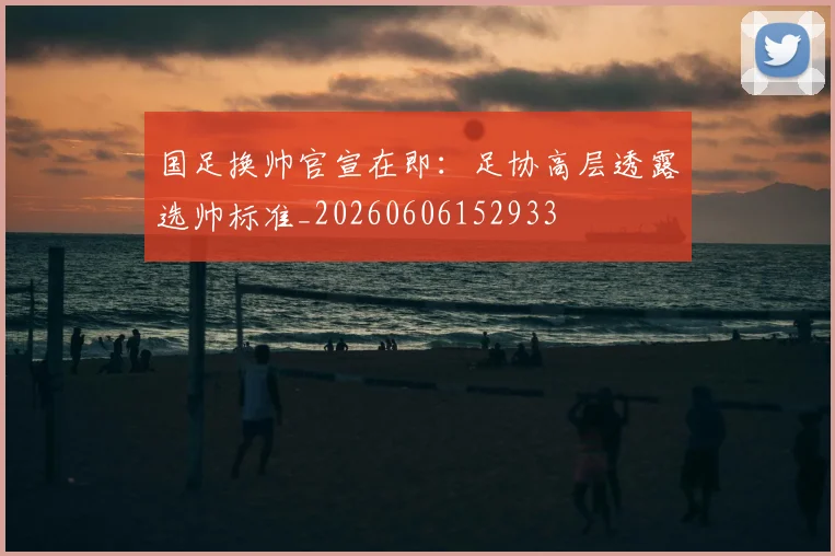 国足换帅官宣在即：足协高层透露选帅标准_20260606152933