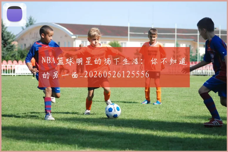 NBA篮球明星的场下生活：你不知道的另一面_20260526125556