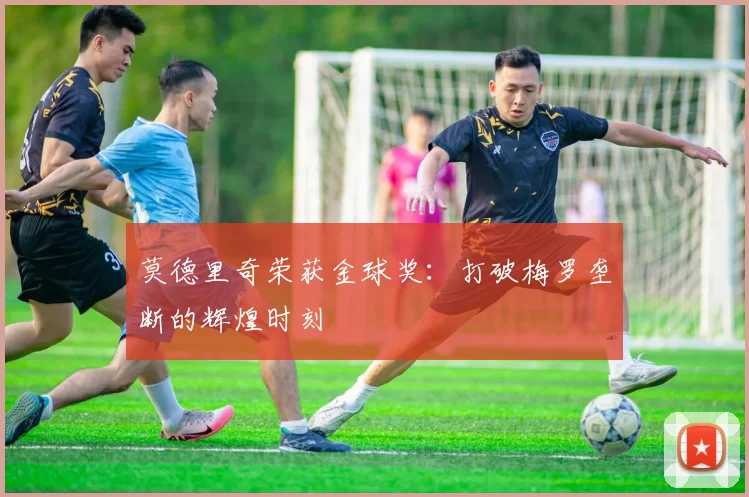 莫德里奇荣获金球奖:打破梅罗垄断的辉煌时刻