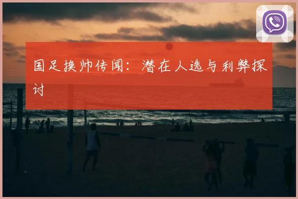 国足换帅传闻:潜在人选与利弊探讨