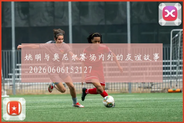姚明与奥尼尔赛场内外的友谊故事_20260606153127