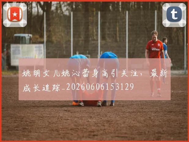 姚明女儿姚沁蕾身高引关注,最新成长追踪_20260606153129