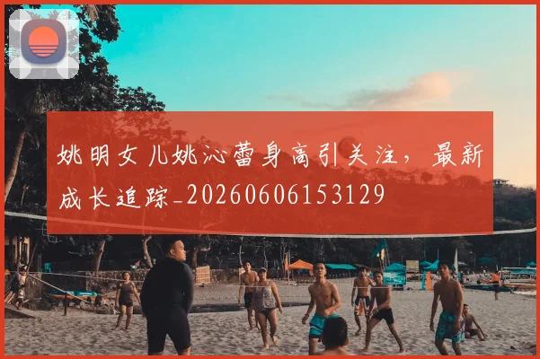姚明女儿姚沁蕾身高引关注,最新成长追踪_20260606153129